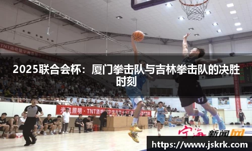 2025联合会杯：厦门拳击队与吉林拳击队的决胜时刻