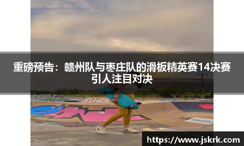 重磅预告：赣州队与枣庄队的滑板精英赛14决赛引人注目对决